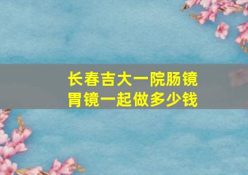 长春吉大一院肠镜胃镜一起做多少钱