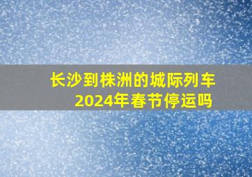 长沙到株洲的城际列车2024年春节停运吗