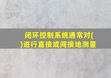 闭环控制系统通常对()进行直接或间接地测量