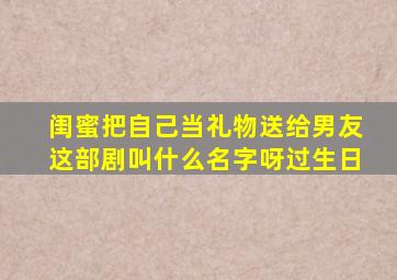 闺蜜把自己当礼物送给男友这部剧叫什么名字呀过生日