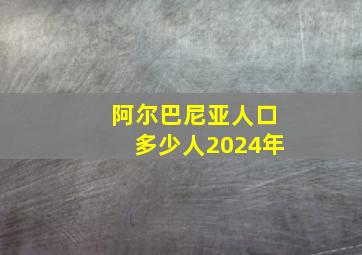 阿尔巴尼亚人口多少人2024年