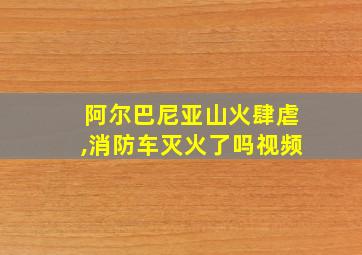 阿尔巴尼亚山火肆虐,消防车灭火了吗视频