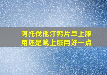 阿托伐他汀钙片早上服用还是晚上服用好一点