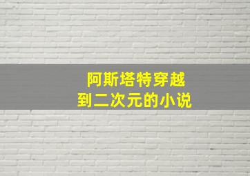 阿斯塔特穿越到二次元的小说