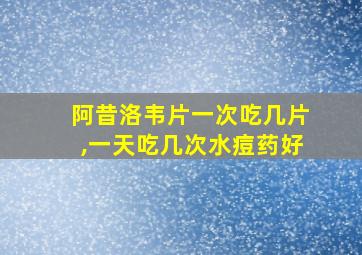 阿昔洛韦片一次吃几片,一天吃几次水痘药好