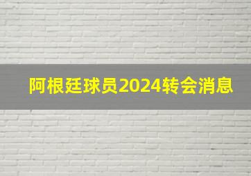 阿根廷球员2024转会消息