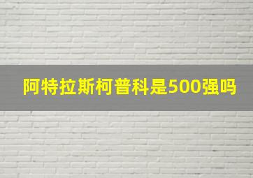 阿特拉斯柯普科是500强吗