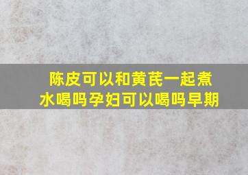 陈皮可以和黄芪一起煮水喝吗孕妇可以喝吗早期