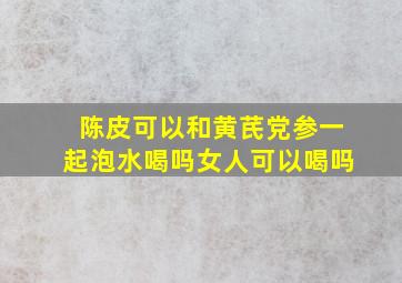 陈皮可以和黄芪党参一起泡水喝吗女人可以喝吗