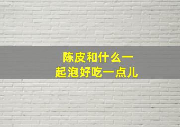 陈皮和什么一起泡好吃一点儿