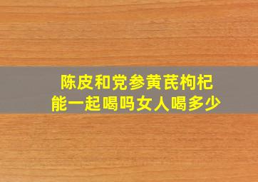 陈皮和党参黄芪枸杞能一起喝吗女人喝多少