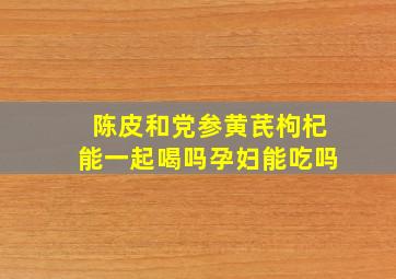 陈皮和党参黄芪枸杞能一起喝吗孕妇能吃吗