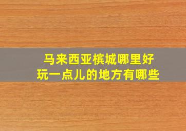 马来西亚槟城哪里好玩一点儿的地方有哪些