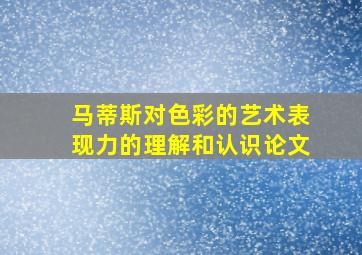 马蒂斯对色彩的艺术表现力的理解和认识论文