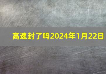 高速封了吗2024年1月22日