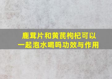 鹿茸片和黄芪枸杞可以一起泡水喝吗功效与作用