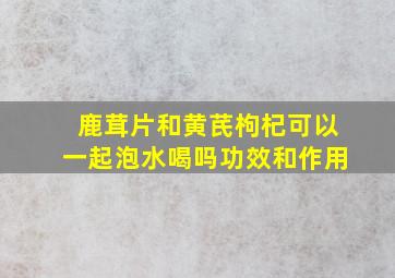 鹿茸片和黄芪枸杞可以一起泡水喝吗功效和作用