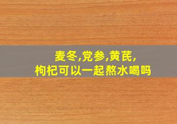 麦冬,党参,黄芪,枸杞可以一起熬水喝吗