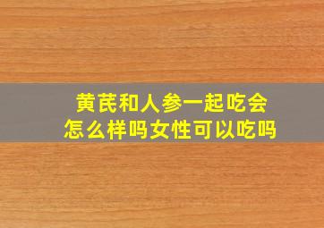 黄芪和人参一起吃会怎么样吗女性可以吃吗