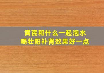 黄芪和什么一起泡水喝壮阳补肾效果好一点