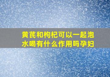 黄芪和枸杞可以一起泡水喝有什么作用吗孕妇