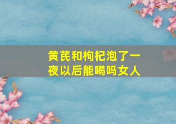 黄芪和枸杞泡了一夜以后能喝吗女人