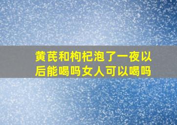 黄芪和枸杞泡了一夜以后能喝吗女人可以喝吗