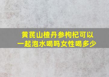 黄芪山楂丹参枸杞可以一起泡水喝吗女性喝多少