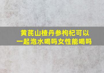 黄芪山楂丹参枸杞可以一起泡水喝吗女性能喝吗