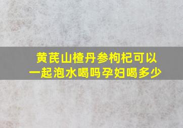 黄芪山楂丹参枸杞可以一起泡水喝吗孕妇喝多少