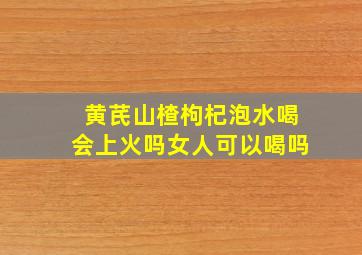 黄芪山楂枸杞泡水喝会上火吗女人可以喝吗