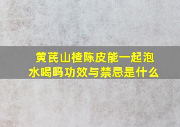 黄芪山楂陈皮能一起泡水喝吗功效与禁忌是什么