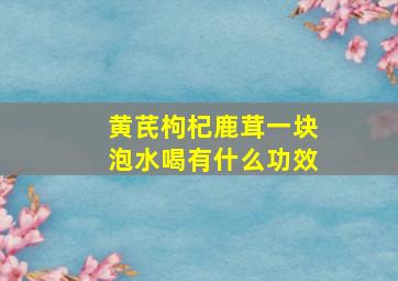 黄芪枸杞鹿茸一块泡水喝有什么功效