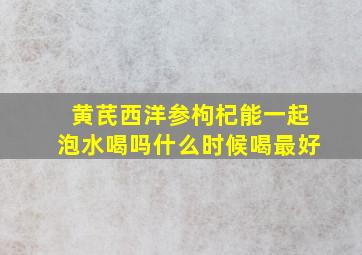 黄芪西洋参枸杞能一起泡水喝吗什么时候喝最好