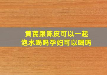 黄芪跟陈皮可以一起泡水喝吗孕妇可以喝吗