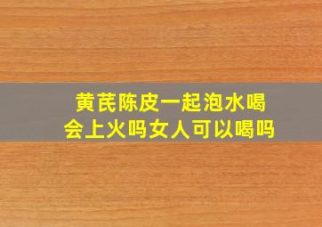 黄芪陈皮一起泡水喝会上火吗女人可以喝吗