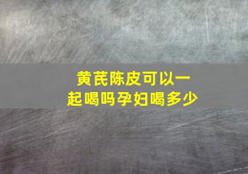 黄芪陈皮可以一起喝吗孕妇喝多少