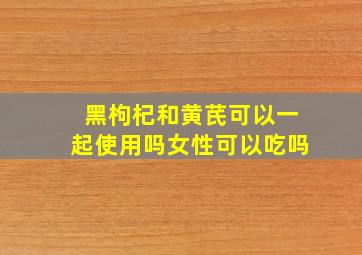 黑枸杞和黄芪可以一起使用吗女性可以吃吗