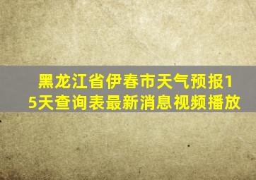 黑龙江省伊春市天气预报15天查询表最新消息视频播放