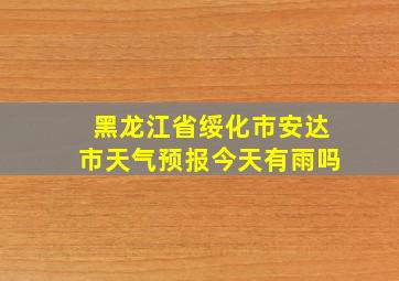 黑龙江省绥化市安达市天气预报今天有雨吗